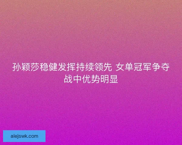 孙颖莎稳健发挥持续领先 女单冠军争夺战中优势明显