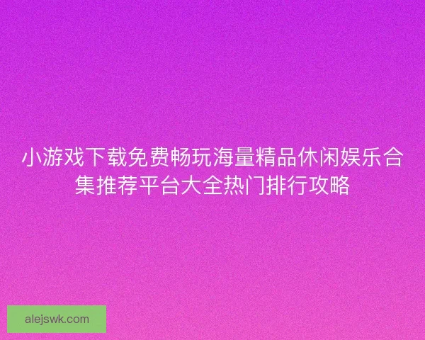 小游戏下载免费畅玩海量精品休闲娱乐合集推荐平台大全热门排行攻略