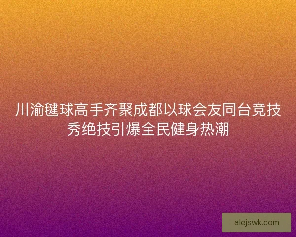 川渝毽球高手齐聚成都以球会友同台竞技秀绝技引爆全民健身热潮
