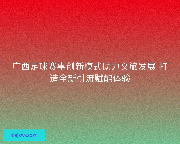广西足球赛事创新模式助力文旅发展 打造全新引流赋能体验