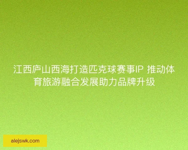 江西庐山西海打造匹克球赛事IP 推动体育旅游融合发展助力品牌升级