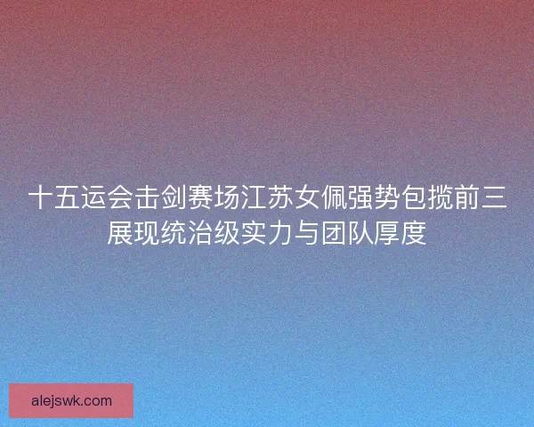 十五运会击剑赛场江苏女佩强势包揽前三展现统治级实力与团队厚度