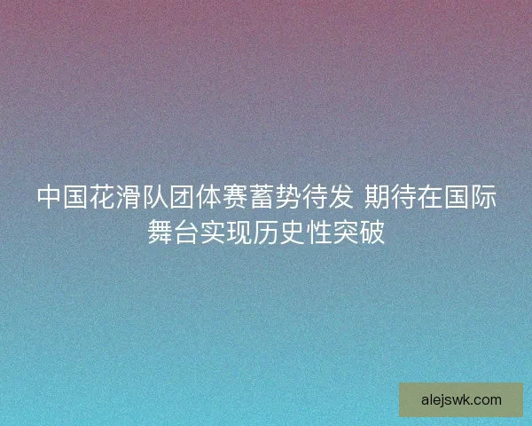 中国花滑队团体赛蓄势待发 期待在国际舞台实现历史性突破