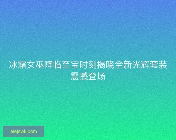 冰霜女巫降临至宝时刻揭晓全新光辉套装震撼登场