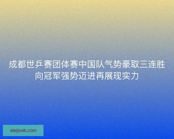 成都世乒赛团体赛中国队气势豪取三连胜向冠军强势迈进再展现实力