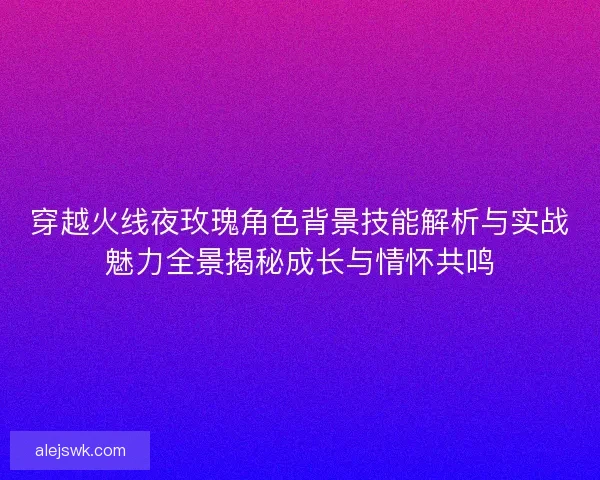 穿越火线夜玫瑰角色背景技能解析与实战魅力全景揭秘成长与情怀共鸣